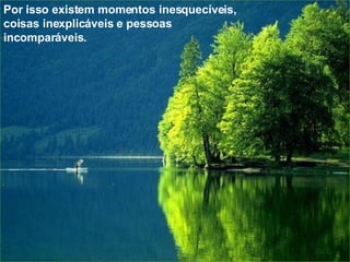 Por isso existem momentos inesquecíveis, coisas inexplicáveis e pessoas  incomparáveis. 