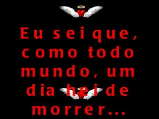 Eu s e i que ,
c o mo to d o
mundo, um
 d ia h e i d e
  m o rre r...
 