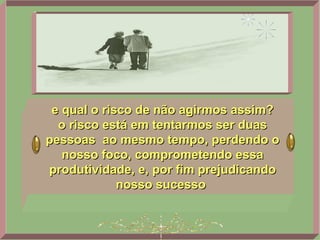 e qual o risco de não agirmos assim? o risco está em tentarmos ser duas pessoas  ao mesmo tempo, perdendo o nosso foco, comprometendo essa produtividade, e, por fim prejudicando nosso sucesso   