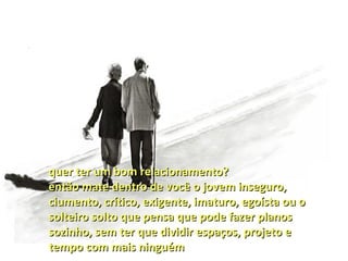 quer ter um bom relacionamento?
então mate dentro de você o jovem inseguro,
ciumento, crítico, exigente, imaturo, egoísta ou o
solteiro solto que pensa que pode fazer planos
sozinho, sem ter que dividir espaços, projeto e
tempo com mais ninguém
 