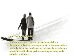 quer ter boas amizades?

então mate dentro de si a pessoa insatisfeita e
descompromissada, que só pensa em si mesmo. mate a
vontade de tentar manipular as pessoas de acordo com
a sua conveniência. respeite seus amigos, colegas de
trabalho e vizinhos
 