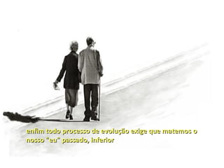 enfim todo processo de evolução exige que matemos o
nosso "eu" passado, inferior
 