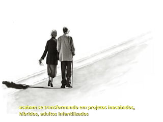 acabam se transformando em projetos inacabados,
híbridos, adultos infantilizados
 