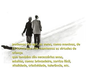 podemos até agir, às vezes, como meninos, de
tal forma que não mantemos as virtudes de
criança
que também são necessários anos,
adultos, como: brincadeira, sorriso fácil,
vitalidade, criatividade, tolerância, etc.
 