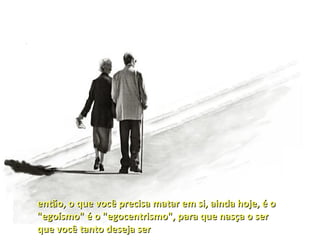 então, o que você precisa matar em si, ainda hoje, é o
"egoísmo" é o "egocentrismo", para que nasça o ser
que você tanto deseja ser
 