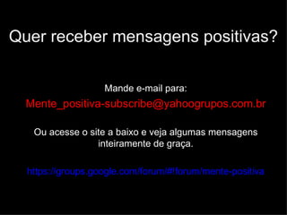 Quer receber mensagens positivas?

                   Mande e-mail para:
  Mente_positiva-subscribe@yahoogrupos.com.br

   Ou acesse o site a baixo e veja algumas mensagens
                 inteiramente de graça.

  https://groups.google.com/forum/#!forum/mente-positiva
 