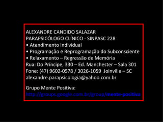 Setembro de 2011

ALEXANDRE CANDIDO SALAZAR
PARAPSICÓLOGO CLÍNICO - SINPASC 228
• Atendimento Individual
• Programação e Reprogramação do Subconsciente
• Relaxamento – Regressão de Memória
Rua: Do Príncipe, 330 – Ed. Manchester – Sala 301
Fone: (47) 9602-0578 / 3026-1059 Joinville – SC
alexandre.parapsicologia@yahoo.com.br
Grupo Mente Positiva:
http://groups.google.com.br/group/mente-positiva
 