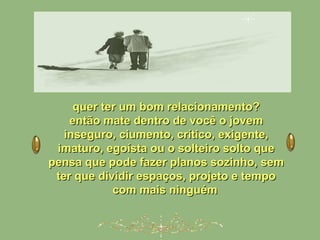 quer ter um bom relacionamento?quer ter um bom relacionamento?
então mate dentro de você o jovementão mate dentro de você o jovem
inseguro, ciumento, crítico, exigente,inseguro, ciumento, crítico, exigente,
imaturo, egoísta ou o solteiro solto queimaturo, egoísta ou o solteiro solto que
pensa que pode fazer planos sozinho, sempensa que pode fazer planos sozinho, sem
ter que dividir espaços, projeto e tempoter que dividir espaços, projeto e tempo
com mais ninguémcom mais ninguém
 
