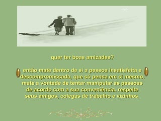 quer ter boas amizades?quer ter boas amizades?
então mate dentro de si a pessoa insatisfeita eentão mate dentro de si a pessoa insatisfeita e
descompromissada, que só pensa em si mesmo.descompromissada, que só pensa em si mesmo.
mate a vontade de tentar manipular as pessoasmate a vontade de tentar manipular as pessoas
de acordo com a sua conveniência. respeitede acordo com a sua conveniência. respeite
seus amigos, colegas de trabalho e vizinhosseus amigos, colegas de trabalho e vizinhos
 
