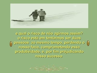 e qual o risco de não agirmos assim?e qual o risco de não agirmos assim?
o risco está em tentarmos ser duaso risco está em tentarmos ser duas
pessoas ao mesmo tempo, perdendo opessoas ao mesmo tempo, perdendo o
nosso foco, comprometendo essanosso foco, comprometendo essa
produtividade, e, por fim prejudicandoprodutividade, e, por fim prejudicando
nosso sucessonosso sucesso
 