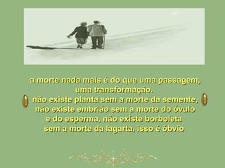 a morte nada mais é do que uma passagem,a morte nada mais é do que uma passagem,
uma transformação.uma transformação.
não existe planta sem a morte da semente,não existe planta sem a morte da semente,
não existe embrião sem a morte do óvulonão existe embrião sem a morte do óvulo
e do esperma, não existe borboletae do esperma, não existe borboleta
sem a morte da lagarta, isso é óbviosem a morte da lagarta, isso é óbvio
 