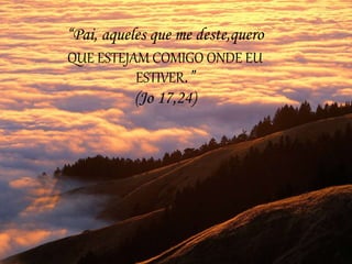 “Pai, aqueles que me deste,quero
QUE ESTEJAM COMIGO ONDE EU
ESTIVER.”
(Jo 17,24)
 