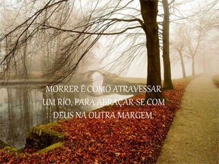 MORRER É COMO ATRAVESSAR
UM RIO, PARA ABRAÇAR-SE COM
DEUS NA OUTRA MARGEM.
 