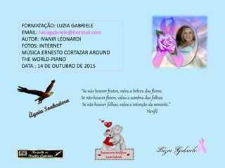 FORMATAÇÃO: LUZIA GABRIELE
EMAIL: luziagabriele@hotmail.com
AUTOR: IVANIR LEONARDI
FOTOS: INTERNET
MÚSICA:ERNESTO CORTAZAR AROUND
THE WORLD-PIANO
DATA : 14 DE OUTUBRO DE 2015
Repassesemmodificar
LuziaGabriele
“Se não houver frutos, valeu a beleza das flores;
Se não houver flores, valeu a sombra das folhas;
Se não houver folhas, valeu a intenção da semente.”
Henfil
 