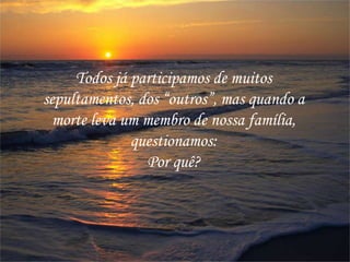Todos já participamos de muitos
sepultamentos, dos “outros”, mas quando a
morte leva um membro de nossa família,
questionamos:
Por quê?
 