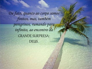 De fato, quanto ao corpo somos
finitos, mas, também
peregrinos, rumando para
infinito, ao encontro da
GRANDE SURPRESA:
DEUS.
 