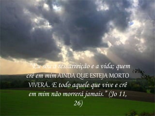 “Eu sou a ressurreição e a vida; quem
crê em mim AINDA QUE ESTEJA MORTO
VIVERÁ. E todo aquele que vive e crê
em mim não morrerá jamais.” (Jo 11,
26)
 