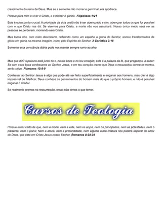 crescimento do reino de Deus. Mas se a semente não morrer e germinar, ela apodrece.
Porque para mim o viver é Cristo, e o morrer é ganho. Filipenses 1:21
Este é outro ponto crucial. A prioridade da vida cristã não é ser abençoado e sim, abençoar todos os que for possível
com o que Cristo nos dá. Se vivemos para Cristo, a morte não nos assustará. Nosso único medo será ver as
pessoas se perderem, morrendo sem Cristo.
Mas todos nós, com rosto descoberto, refletindo como um espelho a glória do Senhor, somos transformados de
glória em glória na mesma imagem, como pelo Espírito do Senhor. 2 Coríntios 3:18
Somente esta constância diária pode nos manter sempre rumo ao alvo.
Mas que diz? A palavra está junto de ti, na tua boca e no teu coração; esta é a palavra da fé, que pregamos, A saber:
Se com a tua boca confessares ao Senhor Jesus, e em teu coração creres que Deus o ressuscitou dentre os mortos,
serás salvo. Romanos 10:8-9
Confessar ao Senhor Jesus é algo que pode até ser feito superficialmente e enganar aos homens, mas crer é algo
impossível de falsificar. Deus conhece os pensamentos do homem mais do que o próprio homem, e não é possível
enganar o criador.
Se realmente cremos na ressurreição, então não temos o que temer.
Porque estou certo de que, nem a morte, nem a vida, nem os anjos, nem os principados, nem as potestades, nem o
presente, nem o porvir, Nem a altura, nem a profundidade, nem alguma outra criatura nos poderá separar do amor
de Deus, que está em Cristo Jesus nosso Senhor. Romanos 8:38-39
 