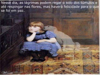 Nesse dia, as lágrimas podem regar o solo dos túmulos e
até respingar nas flores, mas haverá felicidade para o que
se foi em paz.
 