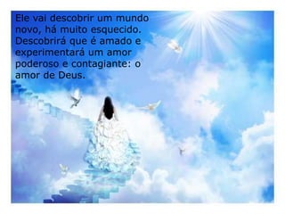 Ele vai descobrir um mundo
novo, há muito esquecido.
Descobrirá que é amado e
experimentará um amor
poderoso e contagiante: o
amor de Deus.
 