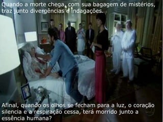 Quando a morte chega, com sua bagagem de mistérios,
traz junto divergências e indagações.




Afinal, quando os olhos se fecham para a luz, o coração
silencia e a respiração cessa, terá morrido junto a
essência humana?
 