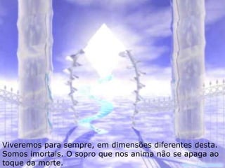 Viveremos para sempre, em dimensões diferentes desta.
Somos imortais. O sopro que nos anima não se apaga ao
toque da morte.
 