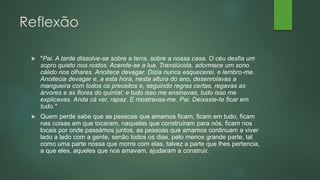Reflexão
 "Pai. A tarde dissolve-se sobre a terra, sobre a nossa casa. O céu desfia um
sopro quieto nos rostos. Acende-se a lua. Translúcida, adormece um sono
cálido nos olhares. Anoitece devagar. Dizia nunca esquecerei, e lembro-me.
Anoitecia devagar e, a esta hora, nesta altura do ano, desenrolavas a
mangueira com todos os preceitos e, seguindo regras certas, regavas as
árvores e as flores do quintal; e tudo isso me ensinavas, tudo isso me
explicavas. Anda cá ver, rapaz. E mostravas-me. Pai. Deixaste-te ficar em
tudo."
 Quem perde sabe que as pessoas que amamos ficam, ficam em tudo, ficam
nas coisas em que tocaram, naquelas que construíram para nós, ficam nos
locais por onde passámos juntos, as pessoas que amamos continuam a viver
lado a lado com a gente, senão todos os dias, pelo menos grande parte, tal
como uma parte nossa que morre com elas, talvez a parte que lhes pertencia,
a que eles, aqueles que nos amavam, ajudaram a construir.
 