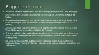 Biografia do autor
 José Luís Peixoto, nasceu em 1974 em Galveias, Ponte de Sor (Alto Alentejo).
 É licenciado em Línguas e Literaturas Modernas pela Universidade Nova de
Lisboa.
 Depois de deixar o ensino tem escrito textos para o teatro, cinema, letras para
músicas e artigos para a imprensa, nomeadamente como jornalista e crítico
literário.
 Antes de dedicar-se profissionalmente à escrita, trabalhou como professor em
Praia, Cabo Verde e em várias cidades de Portugal.
 A sua obra ficcional e poética figura em dezenas de antologias traduzidas num
vasto número de línguas e é estudada em diversas universidades nacionais e
estrangeiras.
 Os seus romances estão publicados em Espanha, Brasil, Estados Unidos,
Inglaterra, Itália, França, Finlândia, Holanda, entre outros, estando traduzidos em
16 idiomas.
 