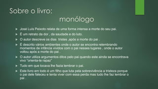 Sobre o livro:
monólogo
 José Luís Peixoto relata de uma forma intensa a morte do seu pai.
 É um retrato da dor , da saudade e do luto.
 O autor descreve os dias tristes ,após a morte do pai .
 É descrito vários ambientes onde o autor se encontra relembrando
momentos de infância vividos com o pai nesses lugares , onde o autor
voltou após a morte do pai .
 O autor utiliza argumentos ditos pelo pai quando este ainda se encontrava
vivo “orienta-te rapaz”
 Tudo em que tocava lhe fazia lembrar o pai.
 Este livro em todo é um filho que luta pela sobrevivência a tristeza porque
o pai dele faleceu e tenta viver com essa perda mas tudo lhe faz lembrar o
pai .
 
