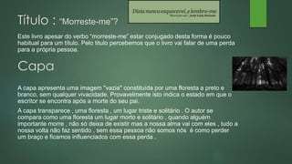 Título : “Morreste-me”?
Capa
Este livro apesar do verbo “morreste-me” estar conjugado desta forma é pouco
habitual para um título. Pelo titulo percebemos que o livro vai falar de uma perda
para a própria pessoa.
A capa apresenta uma imagem "vazia" constituída por uma floresta a preto e
branco, sem qualquer vivacidade. Provavelmente isto indica o estado em que o
escritor se encontra após a morte do seu pai.
A capa transparece , uma floresta , um lugar triste e solitário . O autor se
compara como uma floresta um lugar morto e solitário , quando alguém
importante morre , não só deixa de existir mas a nossa alma vai com eles , tudo a
nossa volta não faz sentido , sem essa pessoa não somos nós é como perder
um braço e ficamos influenciados com essa perda .
 