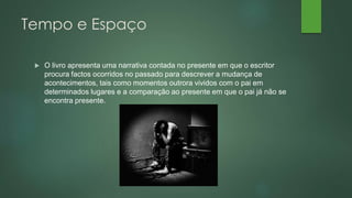 Tempo e Espaço
 O livro apresenta uma narrativa contada no presente em que o escritor
procura factos ocorridos no passado para descrever a mudança de
acontecimentos, tais como momentos outrora vividos com o pai em
determinados lugares e a comparação ao presente em que o pai já não se
encontra presente.
 