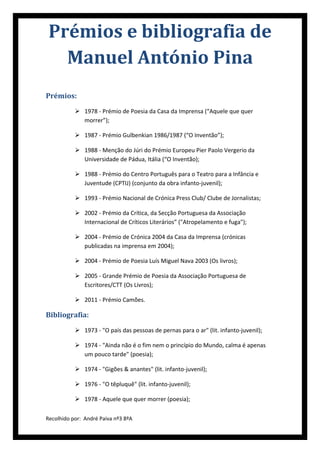 Prémios e bibliografia de
   Manuel António Pina
Prémios:
            1978 - Prémio de Poesia da Casa da Imprensa (“Aquele que quer
             morrer”);

            1987 - Prémio Gulbenkian 1986/1987 (“O Inventão”);

            1988 - Menção do Júri do Prémio Europeu Pier Paolo Vergerio da
             Universidade de Pádua, Itália (“O Inventão);

            1988 - Prémio do Centro Português para o Teatro para a Infância e
             Juventude (CPTIJ) (conjunto da obra infanto-juvenil);

            1993 - Prémio Nacional de Crónica Press Club/ Clube de Jornalistas;

            2002 - Prémio da Crítica, da Secção Portuguesa da Associação
             Internacional de Críticos Literários” ("Atropelamento e fuga");

            2004 - Prémio de Crónica 2004 da Casa da Imprensa (crónicas
             publicadas na imprensa em 2004);

            2004 - Prémio de Poesia Luís Miguel Nava 2003 (Os livros);

            2005 - Grande Prémio de Poesia da Associação Portuguesa de
             Escritores/CTT (Os Livros);

            2011 - Prémio Camões.

Bibliografia:
            1973 - "O país das pessoas de pernas para o ar" (lit. infanto-juvenil);

            1974 - "Ainda não é o fim nem o princípio do Mundo, calma é apenas
             um pouco tarde" (poesia);

            1974 - "Gigões & anantes" (lit. infanto-juvenil);

            1976 - "O têpluquê" (lit. infanto-juvenil);

            1978 - Aquele que quer morrer (poesia);

Recolhido por: André Paiva nº3 8ºA
 