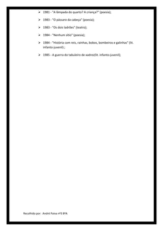  1981 - "A lâmpada do quarto? A criança?" (poesia);

            1983 - "O pássaro da cabeça" (poesia);

            1983 - "Os dois ladrões" (teatro);

            1984 - "Nenhum sítio" (poesia);

            1984 - "História com reis, rainhas, bobos, bombeiros e galinhas" (lit.
             infanto-juvenil) ;

            1985 - A guerra do tabuleiro de xadrez(lit. infanto-juvenil);




Recolhido por: André Paiva nº3 8ºA
 
