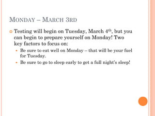 MONDAY – MARCH 3RD


Testing will begin on Tuesday, March 4th, but you
can begin to prepare yourself on Monday! Two
key factors to focus on:
Be sure to eat well on Monday – that will be your fuel
for Tuesday.
 Be sure to go to sleep early to get a full night’s sleep!


 