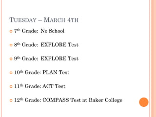 TUESDAY – MARCH 4TH


7th Grade: No School



8th Grade: EXPLORE Test



9th Grade: EXPLORE Test



10th Grade: PLAN Test



11th Grade: ACT Test



12th Grade: COMPASS Test at Baker College

 