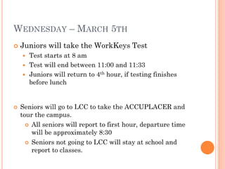 WEDNESDAY – MARCH 5TH


Juniors will take the WorkKeys Test
Test starts at 8 am
 Test will end between 11:00 and 11:33
 Juniors will return to 4th hour, if testing finishes
before lunch




Seniors will go to LCC to take the ACCUPLACER and
tour the campus.
 All seniors will report to first hour, departure time
will be approximately 8:30
 Seniors not going to LCC will stay at school and
report to classes.

 