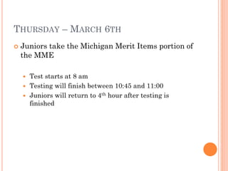 THURSDAY – MARCH 6TH


Juniors take the Michigan Merit Items portion of
the MME
Test starts at 8 am
 Testing will finish between 10:45 and 11:00
 Juniors will return to 4th hour after testing is
finished


 