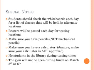 SPECIAL NOTES:
Students should check the whiteboards each day
for a list of classes that will be held in alternate
locations
 Rosters will be posted each day for testing
locations
 Make sure you have pencils (NOT mechanical
pencils)
 Make sure you have a calculator (Juniors, make
sure your calculator is ACT approved)
 No students in the library during testing times
 The gym will not be open during lunch on March
5th or 6th


 