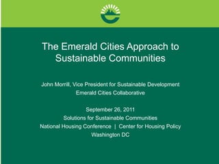The Emerald Cities Approach to Sustainable Communities John Morrill, Vice President for Sustainable Development Emerald Cities Collaborative September 26, 2011 Solutions for Sustainable Communities  National Housing Conference  |  Center for Housing Policy Washington DC 