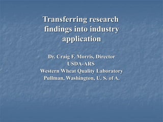 Transferring research
findings into industry
     application

  Dr. Craig F. Morris, Director
          USDA-ARS
Western Wheat Quality Laboratory
 Pullman, Washington, U. S. of A.
 