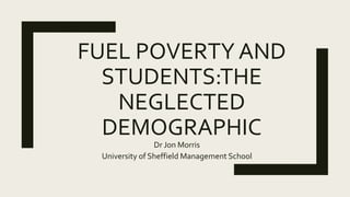 FUEL POVERTY AND
STUDENTS:THE
NEGLECTED
DEMOGRAPHIC
Dr Jon Morris
University of Sheffield Management School
 