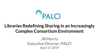 Libraries Redefining Sharing in an Increasingly
Complex Consortium Environment
Jill Morris
Executive Director, PALCI
April 17, 2019
 