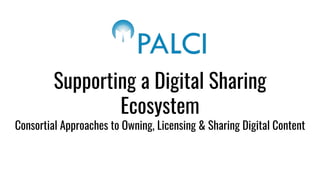 Supporting a Digital Sharing
Ecosystem
Consortial Approaches to Owning, Licensing & Sharing Digital Content
 