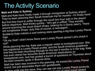The Activity ScenarioMatt and Kate in SydneyMatt and Kate have finally made it through immigration at Sydney airport. They've been planning their South American trip for months - it's finally here!But first they have to suffer through the usual two hour wait in the airport before departure. Matt thinks quickly - 'let's get a coffee!' They wander around scanning the usual airport shops, looking for a Gloria Jean's. There are sunglasses shops, duty free of course, a newsagent... Suddenly Kate notices a cool looking store sporting a big blue Lonely Planet logo."Oh my God! I didn't know there were Lonely Planet stores! Let's check it out!"While planning the trip, Kate was a regular visitor to lonelyplanet.com. She has registered a Lonely Planet profile, and the South America guidebook that they've been thumbing through for the last 4 months is in her bag. Kate has even stored her favourite South American destinations on lonelyplanet.com, and has posted a bunch of questions on Thorntree about the best romantic spots in Buenos Aires. Matt has been less involved in the planning. He knows the Lonely Planet brand, but just associates them with guidebooks.As they walk into the store, they can see not only Lonely Planet products, but also Crumpler, Teva, Northface and a bunch of other travel related brands. Kate is immediately attracted to the wall of books, while Matt notices a group of people leaning over a display screen in the middle of the store.Matt watches a young boy flick through images of New Zealand on the tabletop screen using his hands. Behind the photos is a map of the Queenstown area of New Zealand.Over at the book shelf, Kate notices a sticker on the back of the Buenos Aires city guide. The sticker says “Place me on our Microsoft Surface to learn more!” She grabs Argentina, Peru, and Buenos Aires and takes them over to Matt.