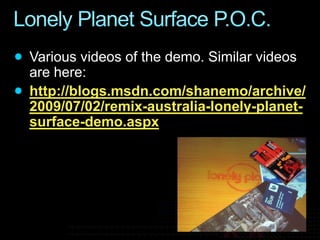 Lonely Planet Surface P.O.C.Various videos of the demo. Similar videos are here:http://blogs.msdn.com/shanemo/archive/2009/07/02/remix-australia-lonely-planet-surface-demo.aspx