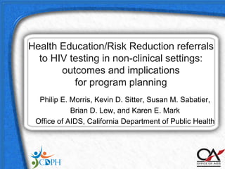 Health Education/Risk Reduction referrals
  to HIV testing in non-clinical settings:
       outcomes and implications
          for program planning
  Philip E. Morris, Kevin D. Sitter, Susan M. Sabatier,
            Brian D. Lew, and Karen E. Mark
 Office of AIDS, California Department of Public Health
 