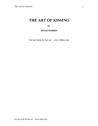 THE ART OF KISSING                                         1




                 THE ART OF KISSING
                                          by

                               HUGH MORRIS



                 Get any book for free on: www.Abika.com




Get any book for free on: www.Abika.com
 