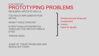 IN THE OLDEN DAYS

PROTOTYPING PROBLEMS
REQUIRED SPECIFIC SKILLS
TOO MUCH IMPLEMENTATION
DETAIL                       Emotional and financial
WASN’T AGILE ENOUGH          investment
                             means
EVERYTHING INTERPRETED       Hard to iterate
THROUGH THE PROTOTYPER’S
EYES
THROW-AWAY


SOME OF THESE PROBLEMS ARE
RESOLVED TODAY
 
