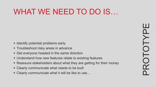 WHAT WE NEED TO DO IS…




                                                                        PROTOTYPE
   Identify potential problems early
   Troubleshoot risky areas in advance
   Get everyone headed in the same direction
   Understand how new features relate to existing features
   Reassure stakeholders about what they are getting for their money
   Clearly communicate what needs to be built
   Clearly communicate what it will be like to use…
 