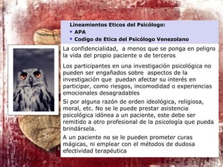 Lineamientos Eticos del Psicólogo:
 APA
 Codigo de Etica del Psicólogo Venezolano
La confidencialidad, a menos que se ponga en peligro
la vida del propio paciente o de terceros
Los participantes en una investigación psicológica no
pueden ser engañados sobre aspectos de la
investigación que puedan afectar su interés en
participar, como riesgos, incomodidad o experiencias
emocionales desagradables
Si por alguna razón de orden ideológica, religiosa,
moral, etc. No se le puede prestar asistencia
psicológica idónea a un paciente, este debe ser
remitido a otro profesional de la psicología que pueda
brindársela.
A un paciente no se le pueden prometer curas
mágicas, ni emplear con el métodos de dudosa
efectividad terapéutica
 